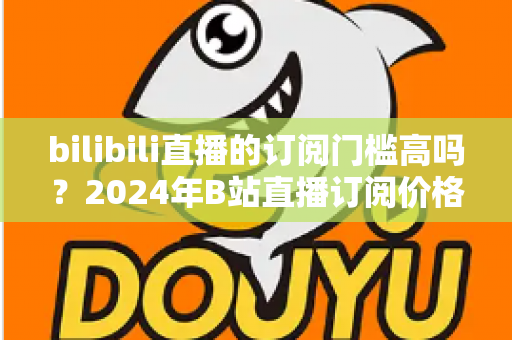 bilibili直播的订阅门槛高吗?2024年B站直播订阅价格、权益与性价比全方位深度解析 bilibili直播的订阅门槛高吗?2024年B站直播订阅价格、权益与性价比全方位深度解析