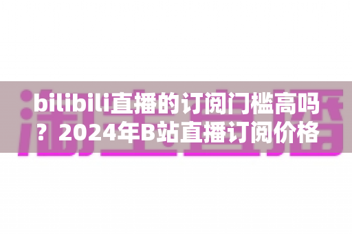 bilibili直播的订阅门槛高吗?2024年B站直播订阅价格、权益与性价比全方位深度解析 bilibili直播的订阅门槛高吗?2024年B站直播订阅价格、权益与性价比全方位深度解析