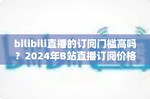 bilibili直播的订阅门槛高吗?2024年B站直播订阅价格、权益与性价比全方位深度解析 bilibili直播的订阅门槛高吗?2024年B站直播订阅价格、权益与性价比全方位深度解析
