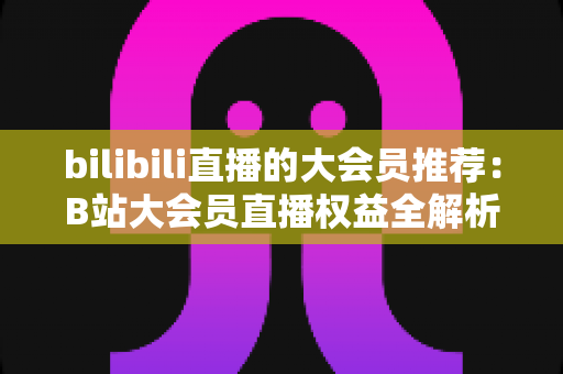 bilibili直播的大会员推荐：B站大会员直播权益全解析与省钱开通指南