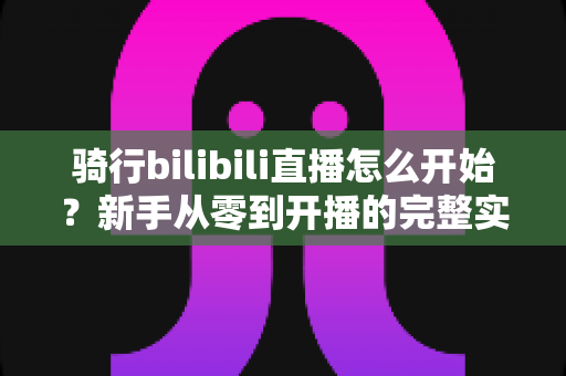 骑行bilibili直播怎么开始？新手从零到开播的完整实战指南