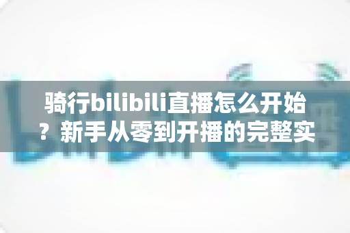 骑行bilibili直播怎么开始？新手从零到开播的完整实战指南