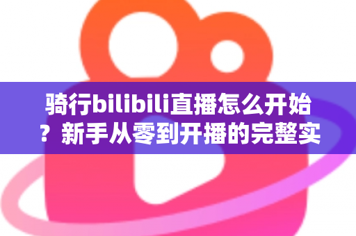 骑行bilibili直播怎么开始？新手从零到开播的完整实战指南