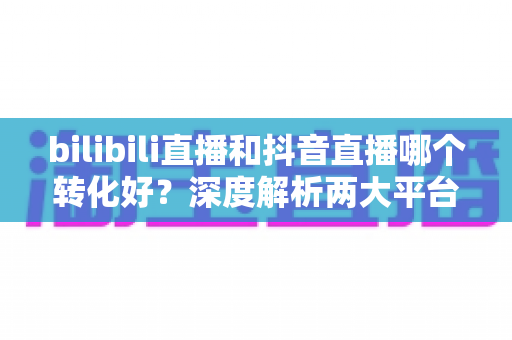 bilibili直播和抖音直播哪个转化好?深度解析两大平台转化率差异,帮你选对直播带货阵地 bilibili直播和抖音直播哪个转化好?深度解析两大平台转化率差异,帮你选对直播带货阵地