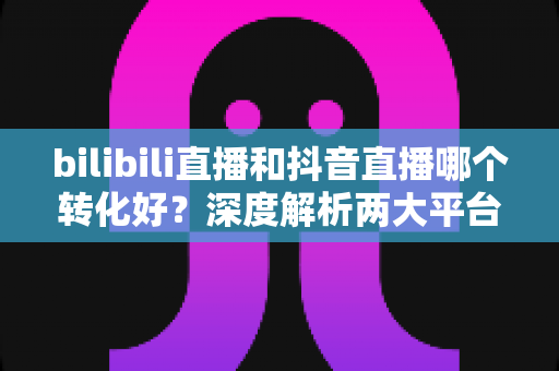 bilibili直播和抖音直播哪个转化好?深度解析两大平台转化率差异,帮你选对直播带货阵地 bilibili直播和抖音直播哪个转化好?深度解析两大平台转化率差异,帮你选对直播带货阵地