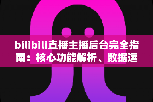 bilibili直播主播后台完全指南：核心功能解析、数据运营技巧与新主播快速上手秘籍