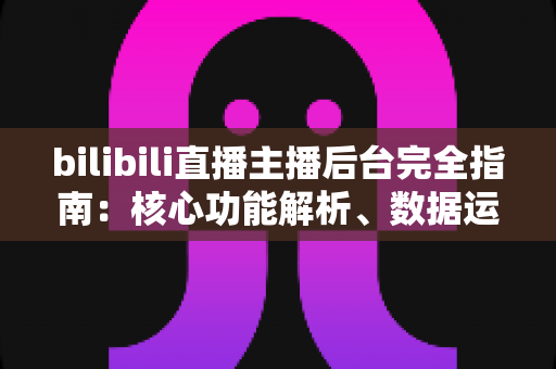 bilibili直播主播后台完全指南：核心功能解析、数据运营技巧与新主播快速上手秘籍