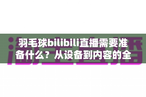 羽毛球bilibili直播需要准备什么?从设备到内容的全方位开播指南 羽毛球bilibili直播需要准备什么?从设备到内容的全方位开播指南