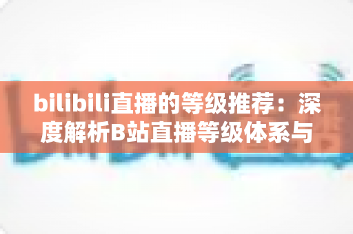 bilibili直播的等级推荐：深度解析B站直播等级体系与高效升级全攻略
