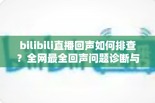 bilibili直播回声如何排查?全网最全回声问题诊断与解决指南 bilibili直播回声如何排查?全网最全回声问题诊断与解决指南