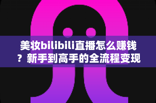 美妆bilibili直播怎么赚钱?新手到高手的全流程变现指南与实战秘籍 美妆bilibili直播怎么赚钱?新手到高手的全流程变现指南与实战秘籍