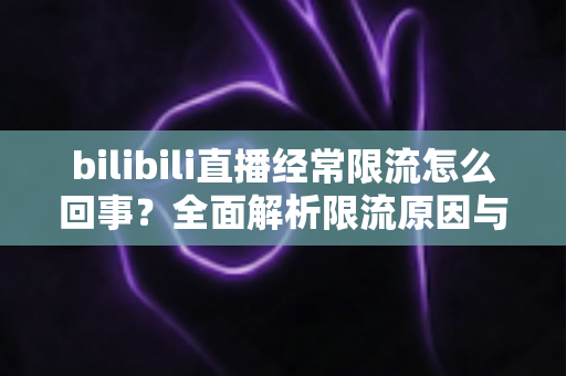 bilibili直播经常限流怎么回事?全面解析限流原因与实用解决指南 bilibili直播经常限流怎么回事?全面解析限流原因与实用解决指南