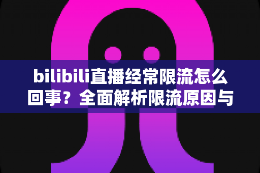 bilibili直播经常限流怎么回事?全面解析限流原因与实用解决指南 bilibili直播经常限流怎么回事?全面解析限流原因与实用解决指南