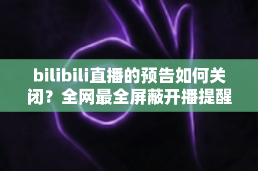 bilibili直播的预告如何关闭？全网最全屏蔽开播提醒与推送通知实用教程，还你清爽B站体验