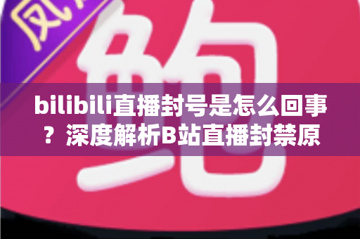bilibili直播封号是怎么回事?深度解析B站直播封禁原因、处罚规则与应对技巧 bilibili直播封号是怎么回事?深度解析B站直播封禁原因、处罚规则与应对技巧