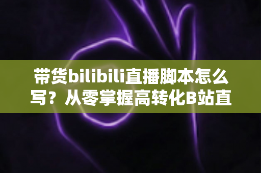 带货bilibili直播脚本怎么写？从零掌握高转化B站直播带货脚本撰写全攻略