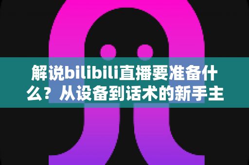 解说bilibili直播要准备什么？从设备到话术的新手主播全流程开播指南