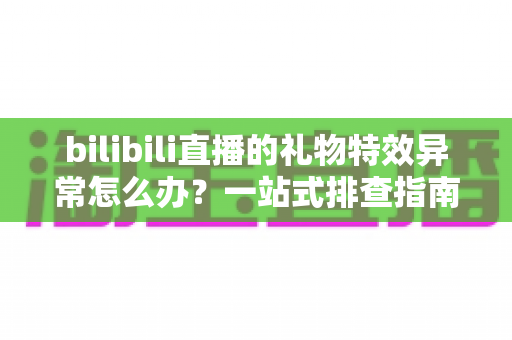 bilibili直播的礼物特效异常怎么办?一站式排查指南与实用解决技巧 bilibili直播的礼物特效异常怎么办?一站式排查指南与实用解决技巧
