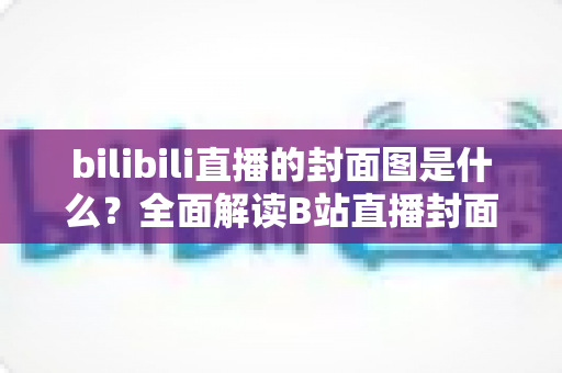bilibili直播的封面图是什么?全面解读B站直播封面的定义、设置方法与吸睛优化策略 bilibili直播的封面图是什么?全面解读B站直播封面的定义、设置方法与吸睛优化策略