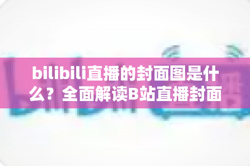 bilibili直播的封面图是什么?全面解读B站直播封面的定义、设置方法与吸睛优化策略 bilibili直播的封面图是什么?全面解读B站直播封面的定义、设置方法与吸睛优化策略