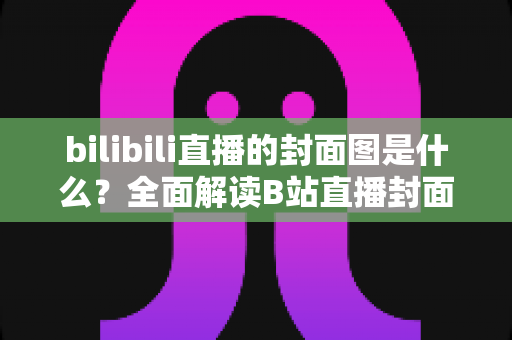 bilibili直播的封面图是什么?全面解读B站直播封面的定义、设置方法与吸睛优化策略 bilibili直播的封面图是什么?全面解读B站直播封面的定义、设置方法与吸睛优化策略