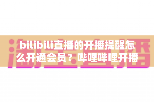 bilibili直播的开播提醒怎么开通会员?哔哩哔哩开播提醒设置与会员开通一站式全攻略 bilibili直播的开播提醒怎么开通会员?哔哩哔哩开播提醒设置与会员开通一站式全攻略