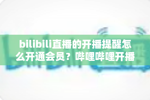 bilibili直播的开播提醒怎么开通会员?哔哩哔哩开播提醒设置与会员开通一站式全攻略 bilibili直播的开播提醒怎么开通会员?哔哩哔哩开播提醒设置与会员开通一站式全攻略