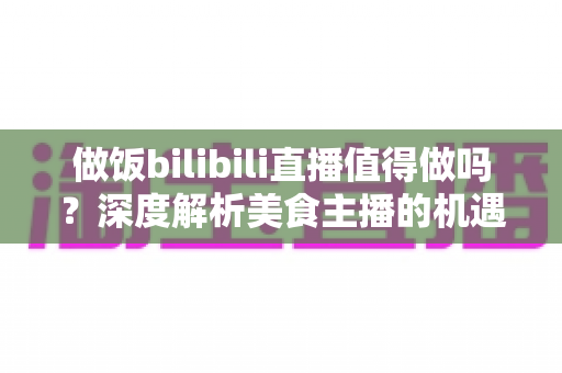 做饭bilibili直播值得做吗？深度解析美食主播的机遇、成本与变现路径，帮你做出理性判断