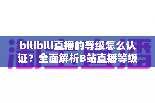 bilibili直播的等级怎么认证?全面解析B站直播等级认证流程与升级攻略 bilibili直播的等级怎么认证?全面解析B站直播等级认证流程与升级攻略