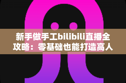 新手做手工bilibili直播全攻略:零基础也能打造高人气治愈系直播间 新手做手工bilibili直播全攻略:零基础也能打造高人气治愈系直播间
