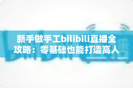 新手做手工bilibili直播全攻略:零基础也能打造高人气治愈系直播间 新手做手工bilibili直播全攻略:零基础也能打造高人气治愈系直播间