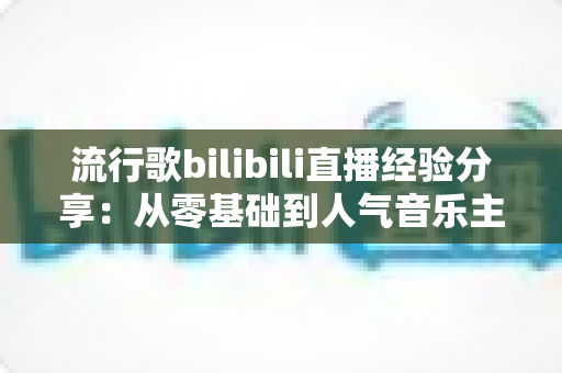 流行歌bilibili直播经验分享:从零基础到人气音乐主播的实战成长指南 流行歌bilibili直播经验分享:从零基础到人气音乐主播的实战成长指南