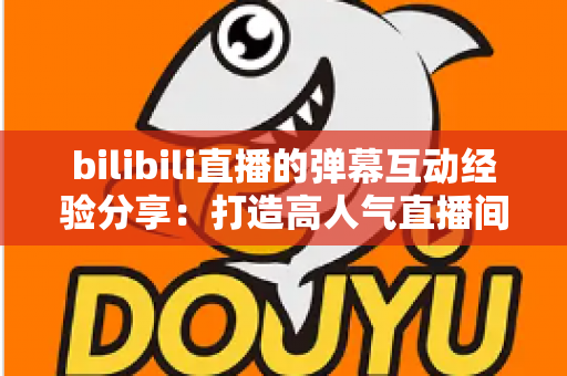 bilibili直播的弹幕互动经验分享：打造高人气直播间的实战指南