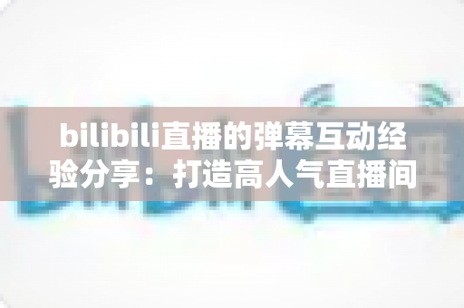 bilibili直播的弹幕互动经验分享：打造高人气直播间的实战指南