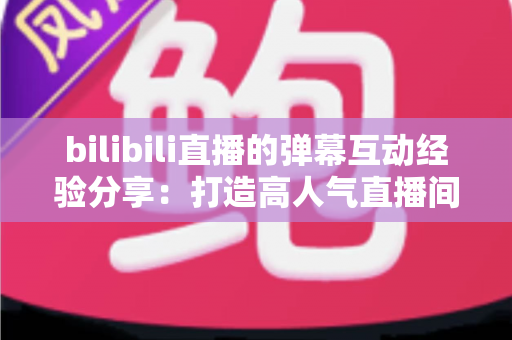bilibili直播的弹幕互动经验分享：打造高人气直播间的实战指南