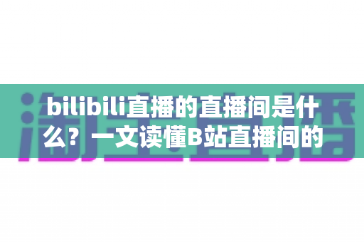 bilibili直播的直播间是什么？一文读懂B站直播间的功能、玩法与观看指南