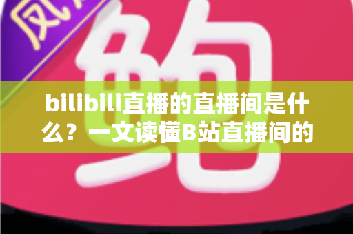 bilibili直播的直播间是什么？一文读懂B站直播间的功能、玩法与观看指南