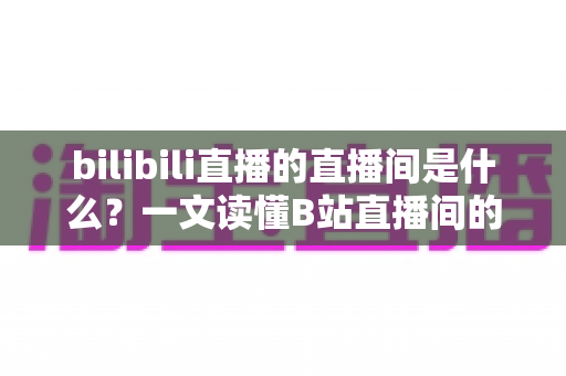 bilibili直播的直播间是什么？一文读懂B站直播间的功能、玩法与观看指南