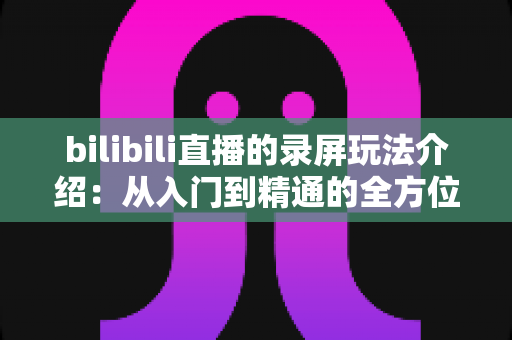 bilibili直播的录屏玩法介绍：从入门到精通的全方位录制指南