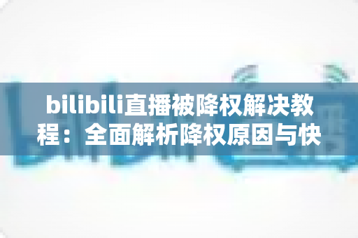 bilibili直播被降权解决教程：全面解析降权原因与快速恢复流量的实用指南