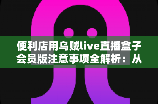 便利店用乌贼live直播盒子会员版注意事项全解析：从选购到合规运营，店主一文读懂