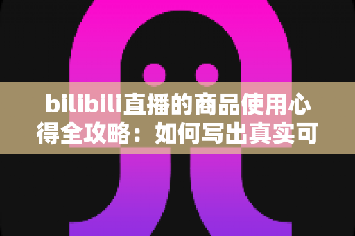 bilibili直播的商品使用心得全攻略:如何写出真实可信的购物测评分享 bilibili直播的商品使用心得全攻略:如何写出真实可信的购物测评分享
