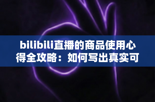 bilibili直播的商品使用心得全攻略:如何写出真实可信的购物测评分享 bilibili直播的商品使用心得全攻略:如何写出真实可信的购物测评分享