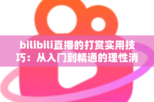 bilibili直播的打赏实用技巧:从入门到精通的理性消费指南 bilibili直播的打赏实用技巧:从入门到精通的理性消费指南
