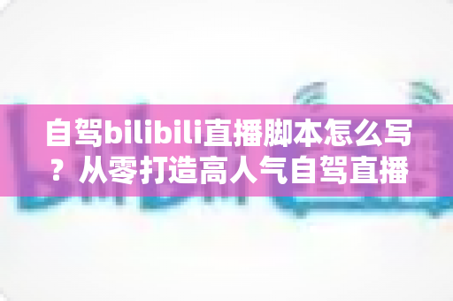 自驾bilibili直播脚本怎么写?从零打造高人气自驾直播的完整实战攻略与脚本模板 自驾bilibili直播脚本怎么写?从零打造高人气自驾直播的完整实战攻略与脚本模板