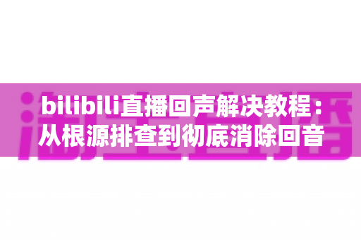 bilibili直播回声解决教程:从根源排查到彻底消除回音的完整实用指南 bilibili直播回声解决教程:从根源排查到彻底消除回音的完整实用指南