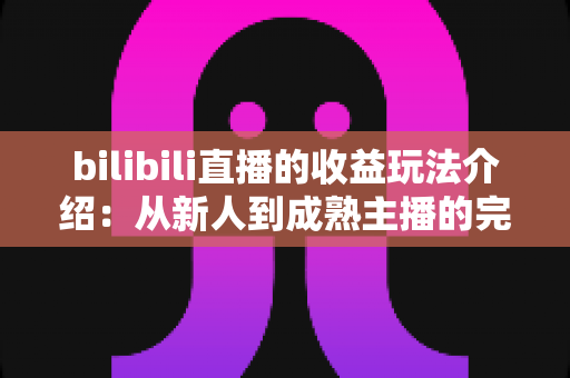 bilibili直播的收益玩法介绍:从新人到成熟主播的完整变现指南 bilibili直播的收益玩法介绍:从新人到成熟主播的完整变现指南
