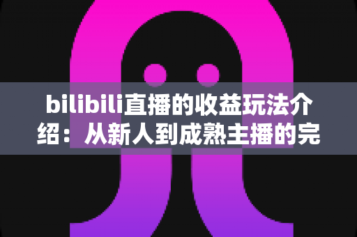 bilibili直播的收益玩法介绍:从新人到成熟主播的完整变现指南 bilibili直播的收益玩法介绍:从新人到成熟主播的完整变现指南