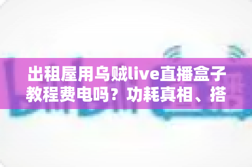 出租屋用乌贼live直播盒子教程费电吗?功耗真相、搭建教程与省电妙招全解析 出租屋用乌贼live直播盒子教程费电吗?功耗真相、搭建教程与省电妙招全解析
