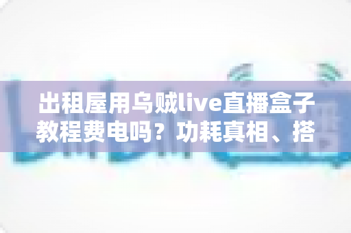 出租屋用乌贼live直播盒子教程费电吗？功耗真相、搭建教程与省电妙招全解析